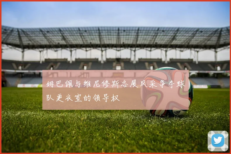 姆巴佩与维尼修斯各展风采争夺球队更衣室的领导权