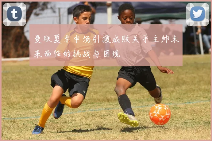 曼联夏季中场引援成败关乎主帅未来面临的挑战与困境