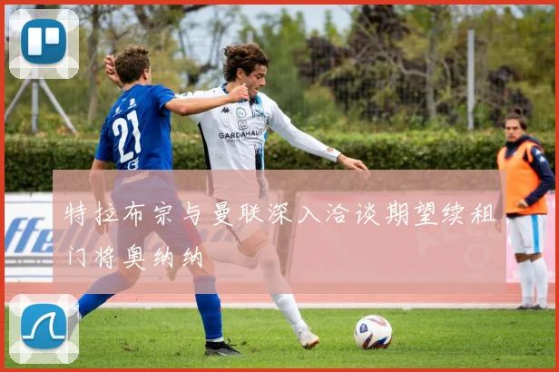 特拉布宗与曼联深入洽谈期望续租门将奥纳纳