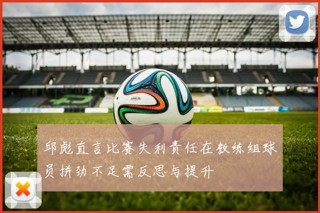邱彪直言比赛失利责任在教练组球员拼劲不足需反思与提升