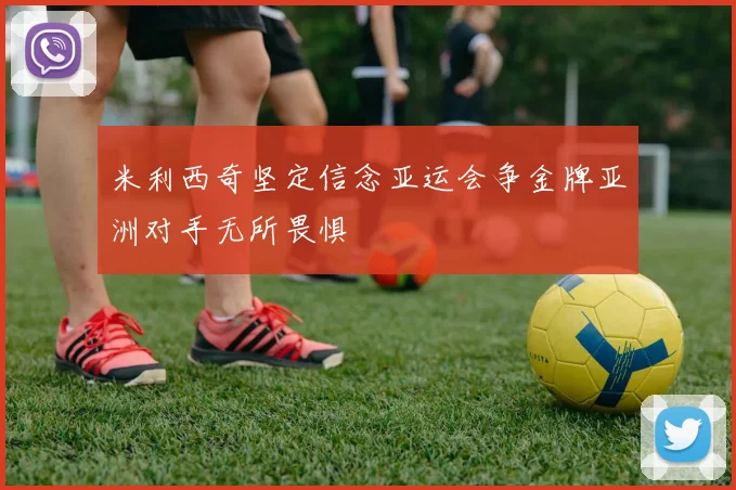 米利西奇坚定信念亚运会争金牌亚洲对手无所畏惧