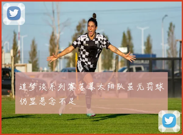 追梦谈系列赛落幕太阳队虽无罚球仍显悬念不足