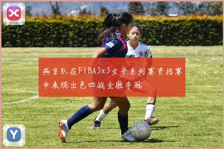 燕京队在FIBA3x3女子系列赛资格赛中表现出色四战全胜夺冠
