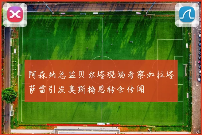 阿森纳总监贝尔塔现场考察加拉塔萨雷引发奥斯梅恩转会传闻