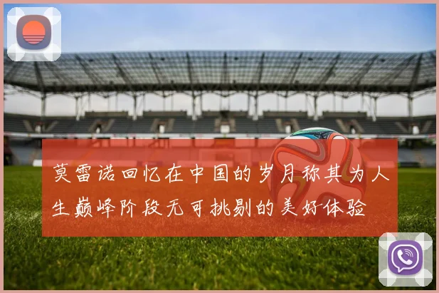 莫雷诺回忆在中国的岁月称其为人生巅峰阶段无可挑剔的美好体验