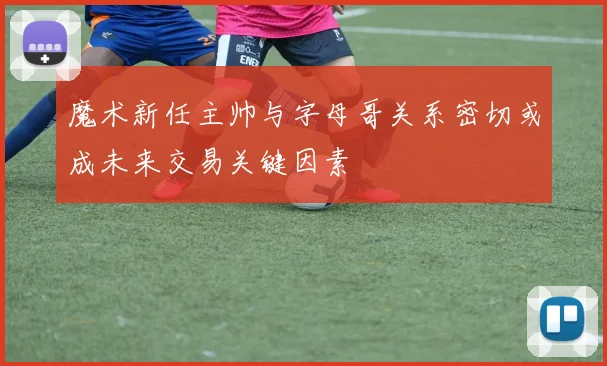 魔术新任主帅与字母哥关系密切或成未来交易关键因素