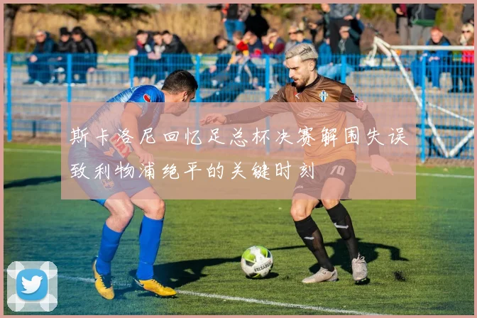 斯卡洛尼回忆足总杯决赛解围失误致利物浦绝平的关键时刻