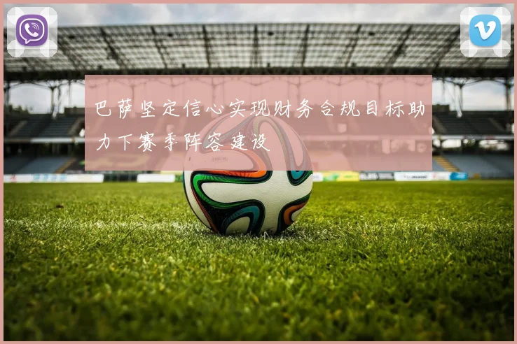巴萨坚定信心实现财务合规目标助力下赛季阵容建设