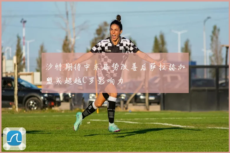 沙特期待中东局势改善后萨拉赫加盟或超越C罗影响力