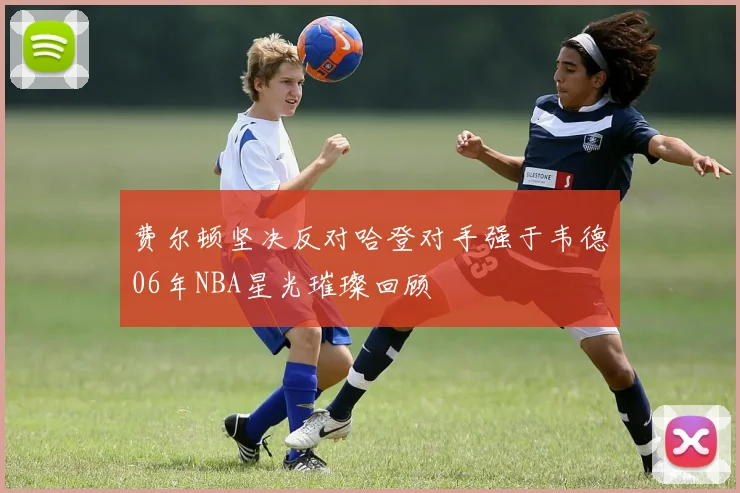费尔顿坚决反对哈登对手强于韦德06年NBA星光璀璨回顾
