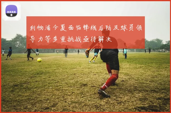 利物浦今夏面临锋线后防及球员领导力等多重挑战亟待解决