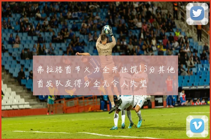 弗拉格首节火力全开独揽13分其他首发队友得分全无令人失望